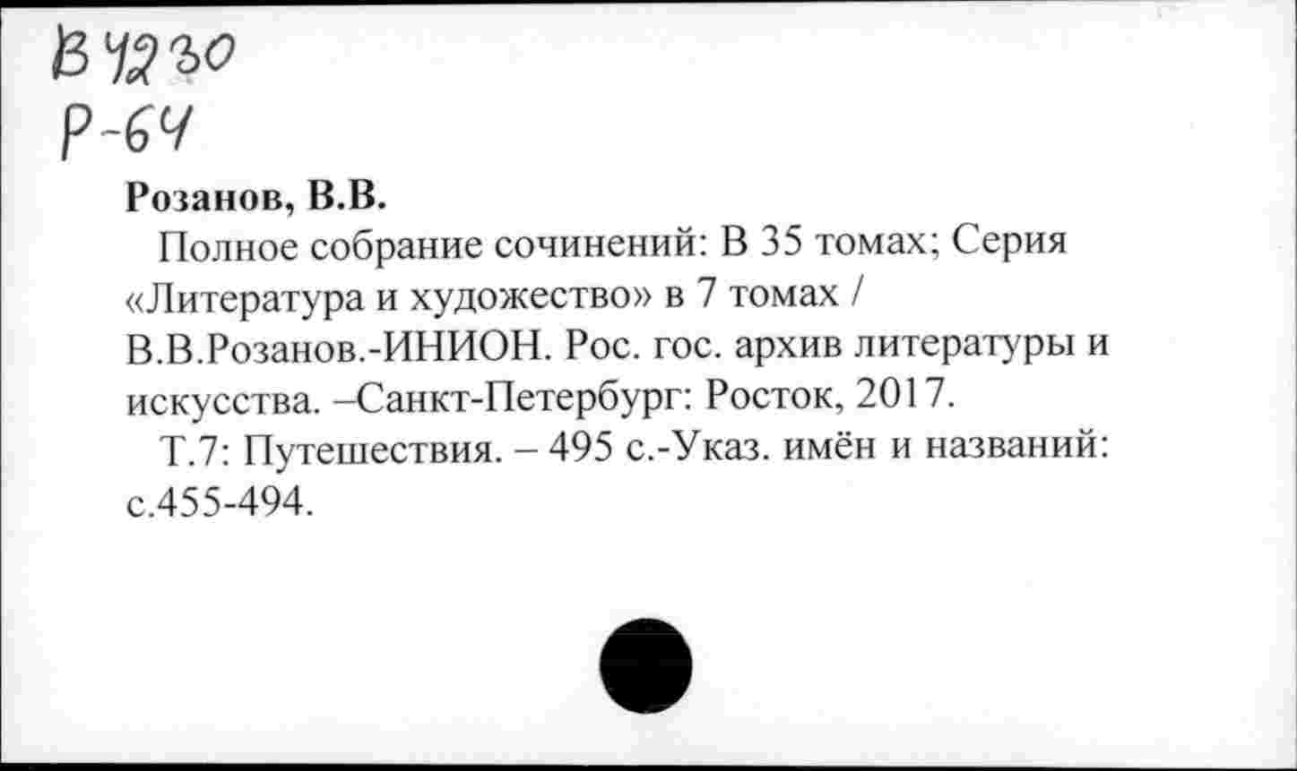 ﻿Розанов, В.В.
Полное собрание сочинений: В 35 томах; Серия «Литература и художество» в 7 томах / В.В.Розанов.-ИНИОН. Рос. гос. архив литературы и искусства. -Санкт-Петербург: Росток, 2017.
Т.7: Путешествия. - 495 с.-Указ, имён и названий: с.455-494.